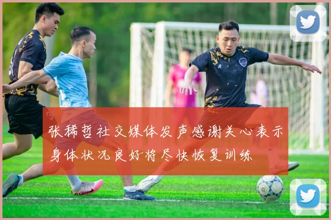 张稀哲社交媒体发声感谢关心表示身体状况良好将尽快恢复训练