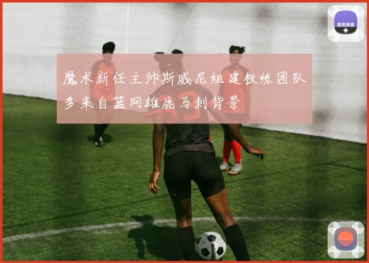 魔术新任主帅斯威尼组建教练团队多来自篮网雄鹿马刺背景