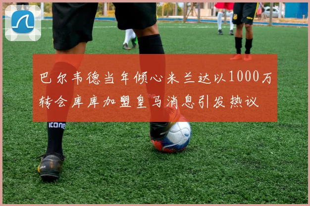 巴尔韦德当年倾心米兰达以1000万转会库库加盟皇马消息引发热议