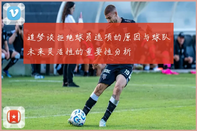 追梦谈拒绝球员选项的原因与球队未来灵活性的重要性分析