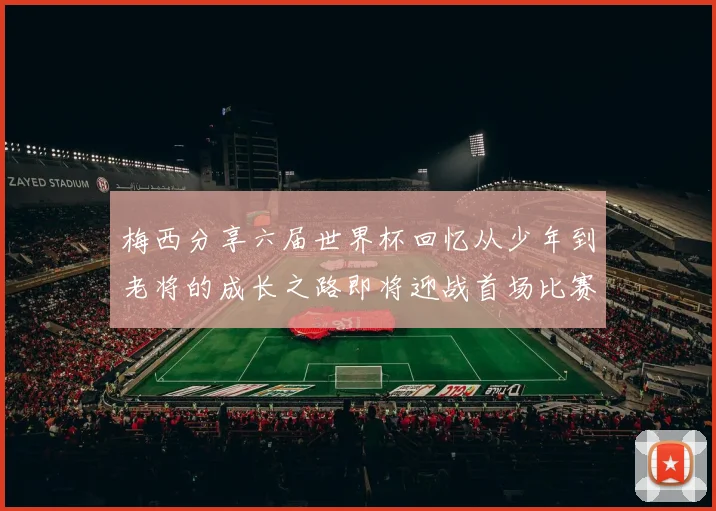 梅西分享六届世界杯回忆从少年到老将的成长之路即将迎战首场比赛