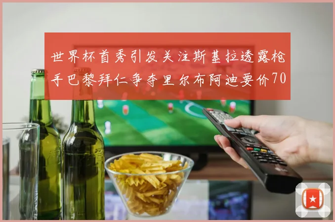 世界杯首秀引发关注斯基拉透露枪手巴黎拜仁争夺里尔布阿迪要价7000万欧