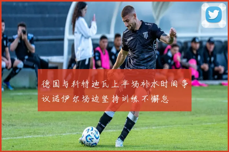 德国与科特迪瓦上半场补水时间争议诺伊尔场边坚持训练不懈怠
